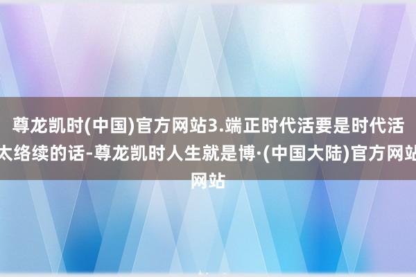 尊龙凯时(中国)官方网站3.端正时代活要是时代活太络续的话-尊龙凯时人生就是博·(中国大陆)官方网站