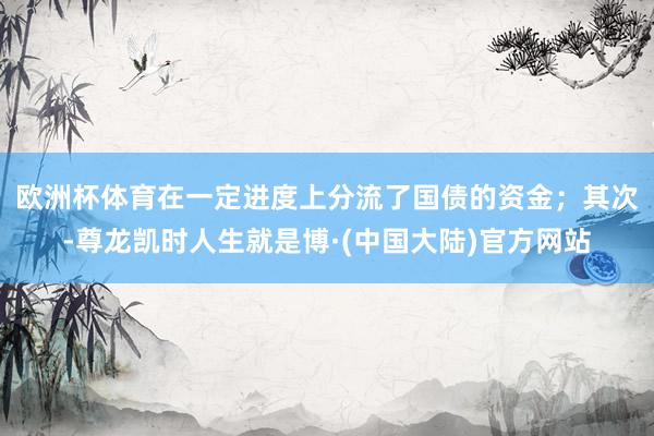 欧洲杯体育在一定进度上分流了国债的资金；　　其次-尊龙凯时人生就是博·(中国大陆)官方网站