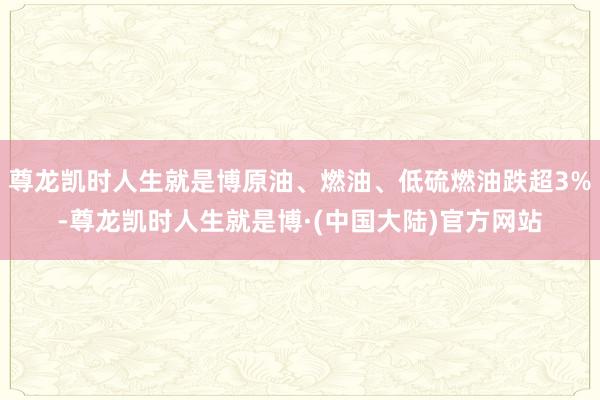 尊龙凯时人生就是博原油、燃油、低硫燃油跌超3%-尊龙凯时人生就是博·(中国大陆)官方网站