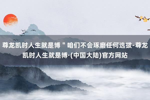尊龙凯时人生就是博＂咱们不会琢磨任何选拔-尊龙凯时人生就是博·(中国大陆)官方网站