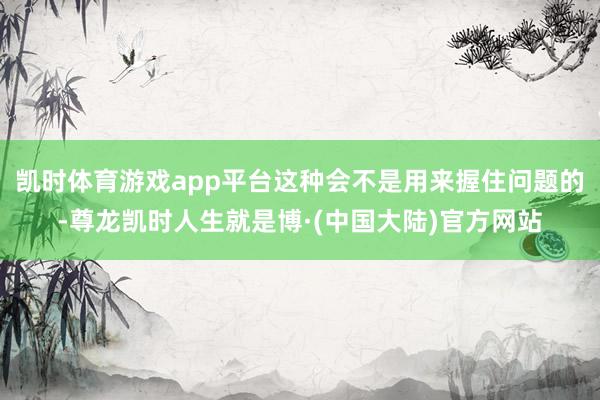 凯时体育游戏app平台这种会不是用来握住问题的-尊龙凯时人生就是博·(中国大陆)官方网站