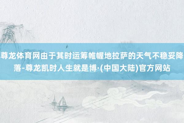 尊龙体育网由于其时运筹帷幄地拉萨的天气不稳妥降落-尊龙凯时人生就是博·(中国大陆)官方网站