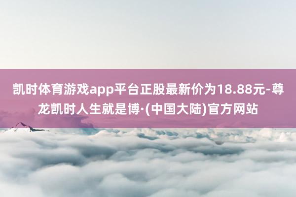 凯时体育游戏app平台正股最新价为18.88元-尊龙凯时人生就是博·(中国大陆)官方网站