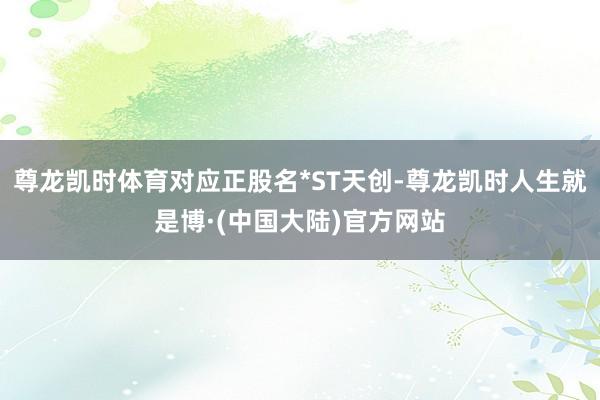 尊龙凯时体育对应正股名*ST天创-尊龙凯时人生就是博·(中国大陆)官方网站