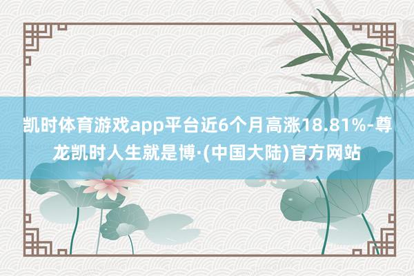 凯时体育游戏app平台近6个月高涨18.81%-尊龙凯时人生就是博·(中国大陆)官方网站