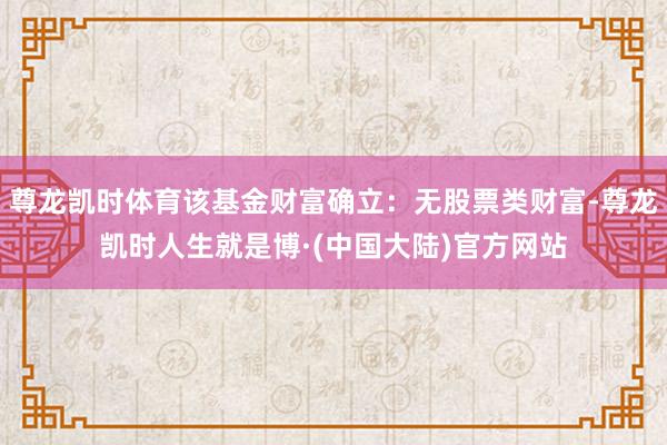 尊龙凯时体育该基金财富确立：无股票类财富-尊龙凯时人生就是博·(中国大陆)官方网站