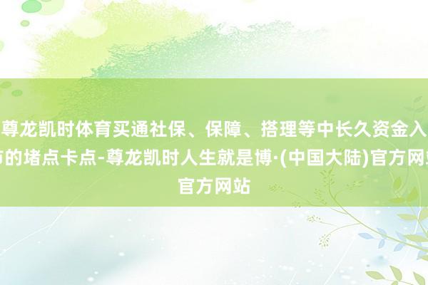 尊龙凯时体育买通社保、保障、搭理等中长久资金入市的堵点卡点-尊龙凯时人生就是博·(中国大陆)官方网站