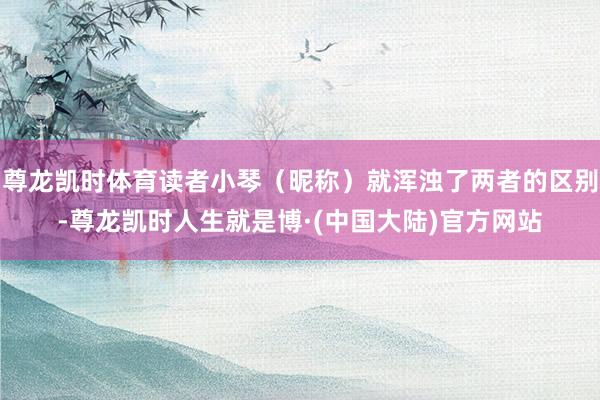 尊龙凯时体育读者小琴（昵称）就浑浊了两者的区别-尊龙凯时人生就是博·(中国大陆)官方网站