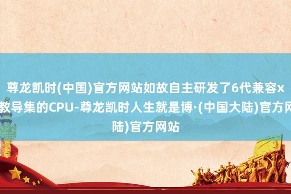 尊龙凯时(中国)官方网站如故自主研发了6代兼容x86教导集的CPU-尊龙凯时人生就是博·(中国大陆)官方网站