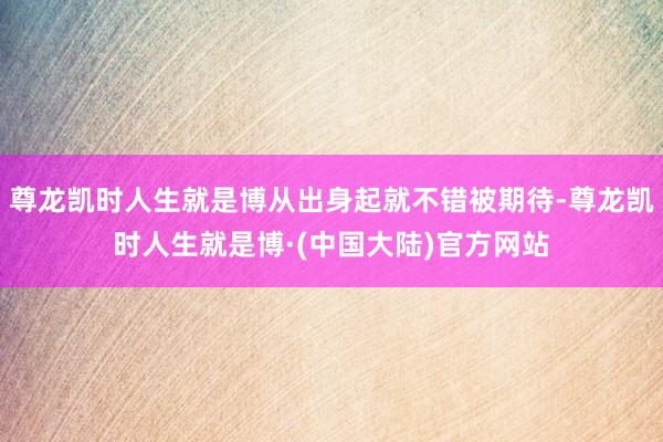 尊龙凯时人生就是博从出身起就不错被期待-尊龙凯时人生就是博·(中国大陆)官方网站