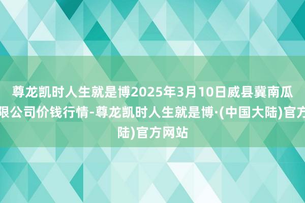 尊龙凯时人生就是博2025年3月10日威县冀南瓜菜有限公司价钱行情-尊龙凯时人生就是博·(中国大陆)官方网站