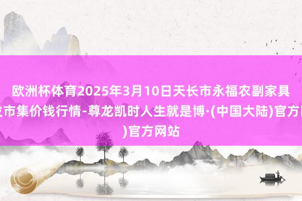 欧洲杯体育2025年3月10日天长市永福农副家具批发市集价钱行情-尊龙凯时人生就是博·(中国大陆)官方网站
