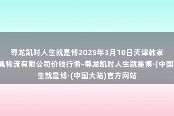 尊龙凯时人生就是博2025年3月10日天津韩家墅海吉星农家具物流有限公司价钱行情-尊龙凯时人生就是博·(中国大陆)官方网站