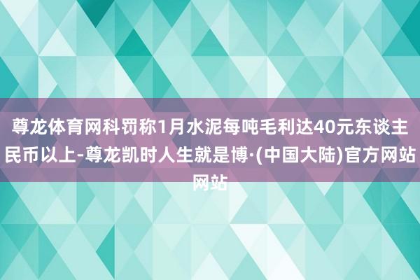 尊龙体育网科罚称1月水泥每吨毛利达40元东谈主民币以上-尊龙凯时人生就是博·(中国大陆)官方网站