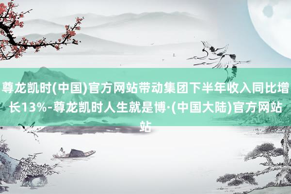 尊龙凯时(中国)官方网站带动集团下半年收入同比增长13%-尊龙凯时人生就是博·(中国大陆)官方网站