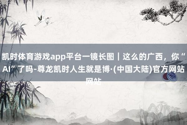 凯时体育游戏app平台一镜长图｜这么的广西，你“AI”了吗-尊龙凯时人生就是博·(中国大陆)官方网站