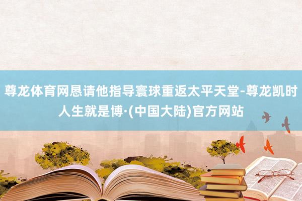 尊龙体育网恳请他指导寰球重返太平天堂-尊龙凯时人生就是博·(中国大陆)官方网站