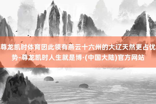 尊龙凯时体育因此领有燕云十六州的大辽天然更占优势-尊龙凯时人生就是博·(中国大陆)官方网站