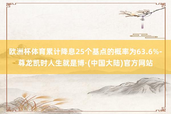 欧洲杯体育累计降息25个基点的概率为63.6%-尊龙凯时人生就是博·(中国大陆)官方网站