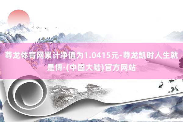 尊龙体育网累计净值为1.0415元-尊龙凯时人生就是博·(中国大陆)官方网站