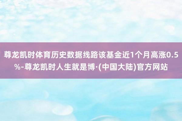 尊龙凯时体育历史数据线路该基金近1个月高涨0.5%-尊龙凯时人生就是博·(中国大陆)官方网站