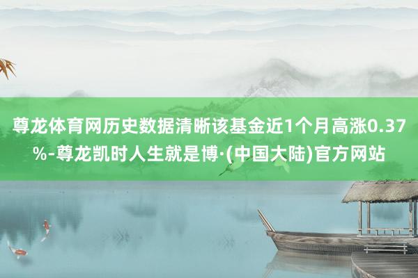 尊龙体育网历史数据清晰该基金近1个月高涨0.37%-尊龙凯时人生就是博·(中国大陆)官方网站