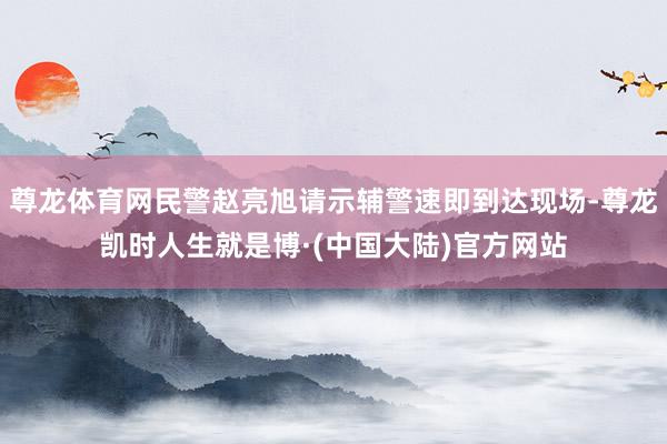 尊龙体育网民警赵亮旭请示辅警速即到达现场-尊龙凯时人生就是博·(中国大陆)官方网站