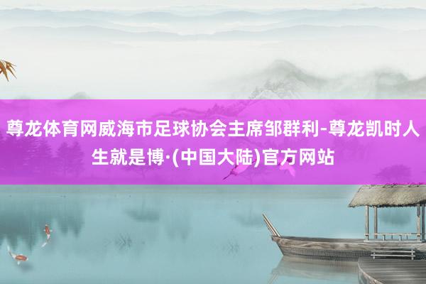尊龙体育网威海市足球协会主席邹群利-尊龙凯时人生就是博·(中国大陆)官方网站