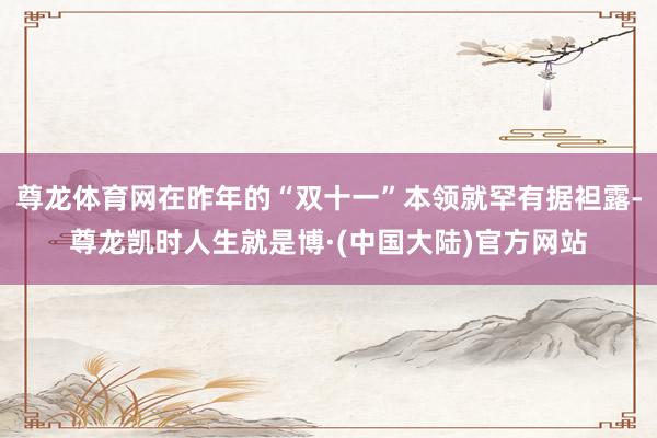 尊龙体育网在昨年的“双十一”本领就罕有据袒露-尊龙凯时人生就是博·(中国大陆)官方网站