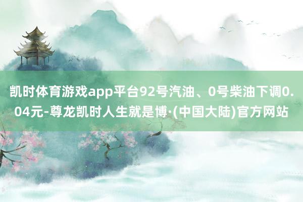 凯时体育游戏app平台92号汽油、0号柴油下调0.04元-尊龙凯时人生就是博·(中国大陆)官方网站