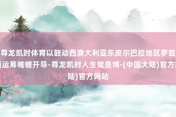 尊龙凯时体育以鼓动西澳大利亚东皮尔巴拉地区罗兹岭项运筹帷幄开导-尊龙凯时人生就是博·(中国大陆)官方网站