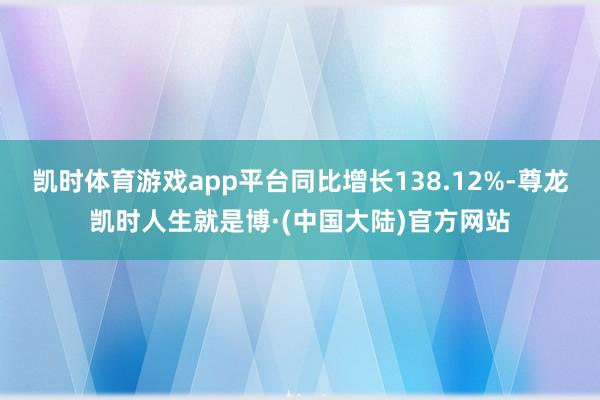 凯时体育游戏app平台同比增长138.12%-尊龙凯时人生就是博·(中国大陆)官方网站