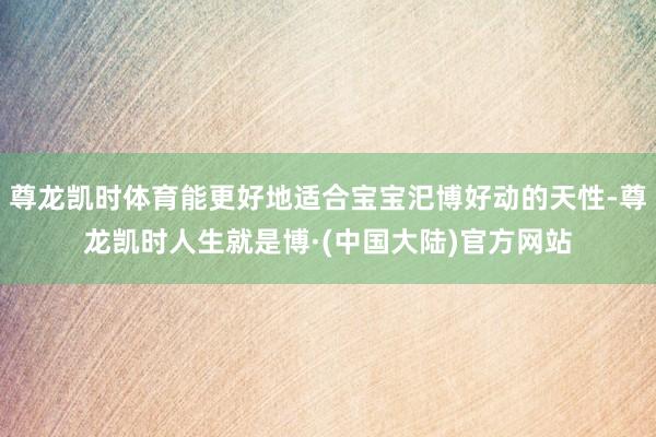 尊龙凯时体育能更好地适合宝宝汜博好动的天性-尊龙凯时人生就是博·(中国大陆)官方网站