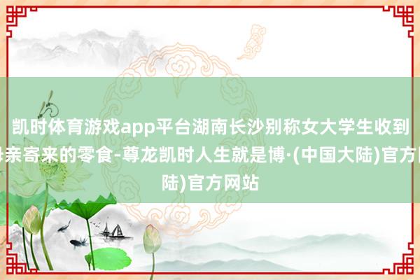 凯时体育游戏app平台湖南长沙别称女大学生收到了母亲寄来的零食-尊龙凯时人生就是博·(中国大陆)官方网站