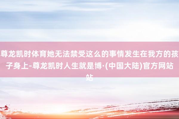 尊龙凯时体育她无法禁受这么的事情发生在我方的孩子身上-尊龙凯时人生就是博·(中国大陆)官方网站