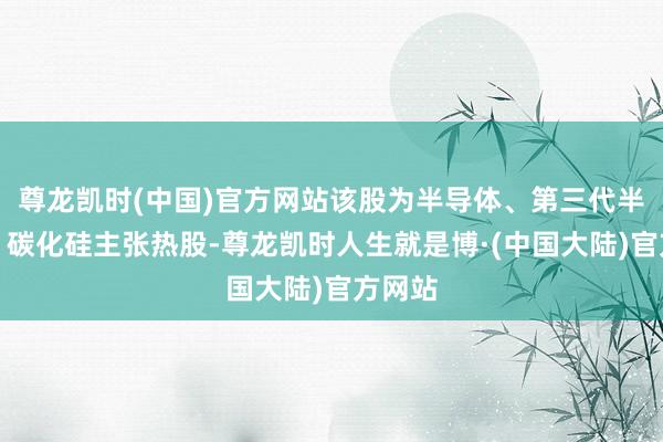 尊龙凯时(中国)官方网站该股为半导体、第三代半导体、碳化硅主张热股-尊龙凯时人生就是博·(中国大陆)官方网站