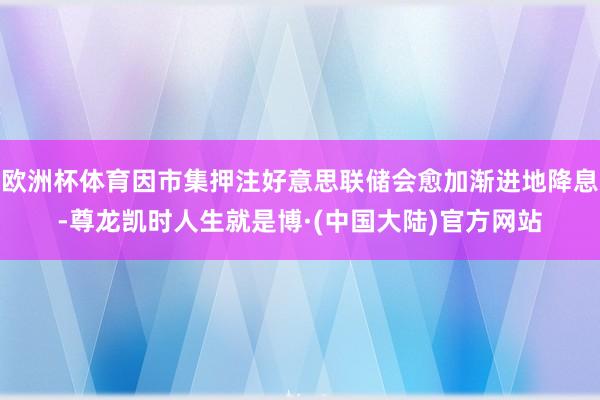 欧洲杯体育因市集押注好意思联储会愈加渐进地降息-尊龙凯时人生就是博·(中国大陆)官方网站