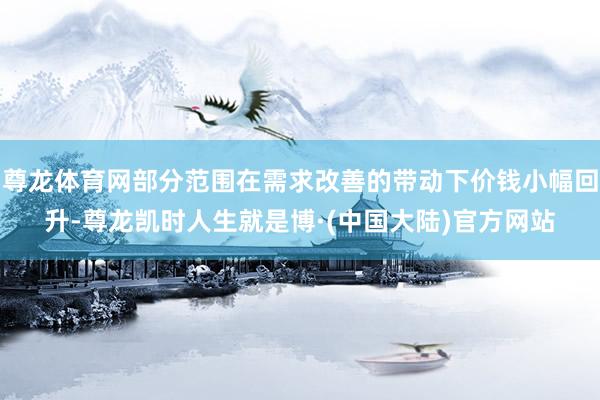 尊龙体育网部分范围在需求改善的带动下价钱小幅回升-尊龙凯时人生就是博·(中国大陆)官方网站
