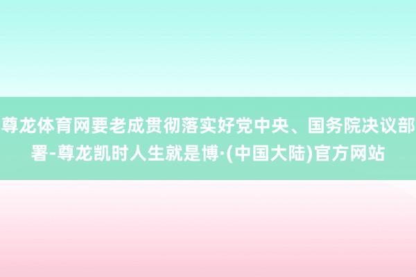 尊龙体育网要老成贯彻落实好党中央、国务院决议部署-尊龙凯时人生就是博·(中国大陆)官方网站