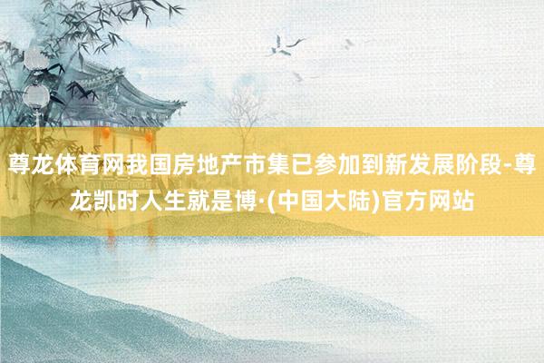 尊龙体育网我国房地产市集已参加到新发展阶段-尊龙凯时人生就是博·(中国大陆)官方网站