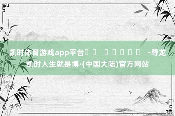 凯时体育游戏app平台		  					  -尊龙凯时人生就是博·(中国大陆)官方网站