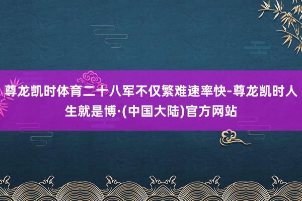 尊龙凯时体育二十八军不仅繁难速率快-尊龙凯时人生就是博·(中国大陆)官方网站