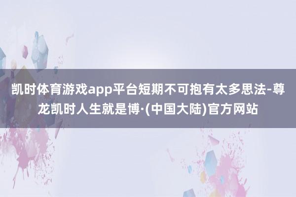 凯时体育游戏app平台短期不可抱有太多思法-尊龙凯时人生就是博·(中国大陆)官方网站