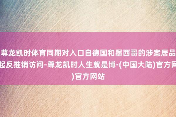 尊龙凯时体育同期对入口自德国和墨西哥的涉案居品发起反推销访问-尊龙凯时人生就是博·(中国大陆)官方网站