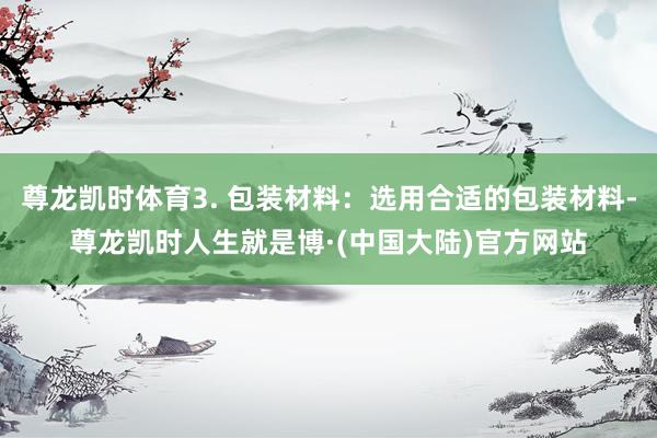 尊龙凯时体育3. 包装材料：选用合适的包装材料-尊龙凯时人生就是博·(中国大陆)官方网站