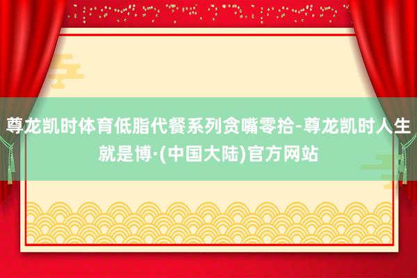 尊龙凯时体育低脂代餐系列贪嘴零拾-尊龙凯时人生就是博·(中国大陆)官方网站