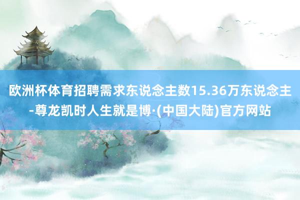 欧洲杯体育招聘需求东说念主数15.36万东说念主-尊龙凯时人生就是博·(中国大陆)官方网站
