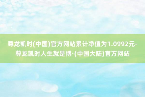 尊龙凯时(中国)官方网站累计净值为1.0992元-尊龙凯时人生就是博·(中国大陆)官方网站