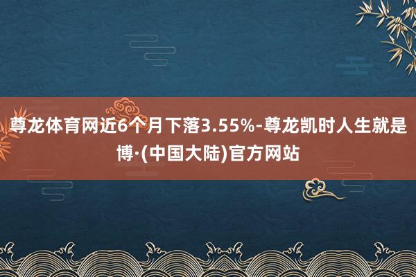 尊龙体育网近6个月下落3.55%-尊龙凯时人生就是博·(中国大陆)官方网站