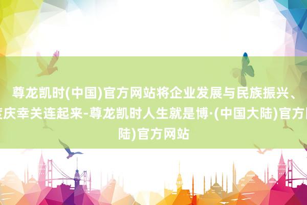 尊龙凯时(中国)官方网站将企业发展与民族振兴、国度庆幸关连起来-尊龙凯时人生就是博·(中国大陆)官方网站